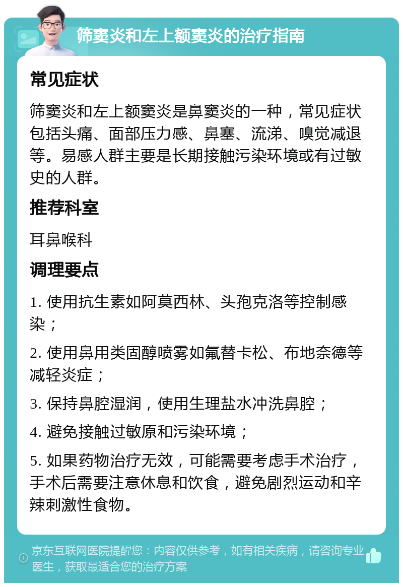 筛窦炎和左上额窦炎的治疗指南 常见症状 筛窦炎和左上额窦炎是鼻窦炎的一种，常见症状包括头痛、面部压力感、鼻塞、流涕、嗅觉减退等。易感人群主要是长期接触污染环境或有过敏史的人群。 推荐科室 耳鼻喉科 调理要点 1. 使用抗生素如阿莫西林、头孢克洛等控制感染； 2. 使用鼻用类固醇喷雾如氟替卡松、布地奈德等减轻炎症； 3. 保持鼻腔湿润，使用生理盐水冲洗鼻腔； 4. 避免接触过敏原和污染环境； 5. 如果药物治疗无效，可能需要考虑手术治疗，手术后需要注意休息和饮食，避免剧烈运动和辛辣刺激性食物。