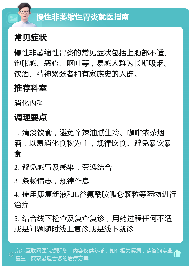 慢性非萎缩性胃炎就医指南 常见症状 慢性非萎缩性胃炎的常见症状包括上腹部不适、饱胀感、恶心、呕吐等，易感人群为长期吸烟、饮酒、精神紧张者和有家族史的人群。 推荐科室 消化内科 调理要点 1. 清淡饮食，避免辛辣油腻生冷、咖啡浓茶烟酒，以易消化食物为主，规律饮食。避免暴饮暴食 2. 避免感冒及感染，劳逸结合 3. 条畅情志，规律作息 4. 使用康复新液和L谷氨酰胺呱仑颗粒等药物进行治疗 5. 结合线下检查及复查复诊，用药过程任何不适或是问题随时线上复诊或是线下就诊