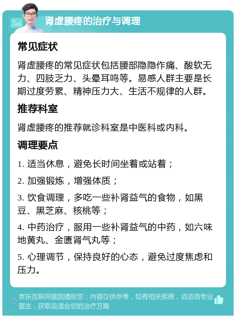 肾虚腰疼的治疗与调理 常见症状 肾虚腰疼的常见症状包括腰部隐隐作痛、酸软无力、四肢乏力、头晕耳鸣等。易感人群主要是长期过度劳累、精神压力大、生活不规律的人群。 推荐科室 肾虚腰疼的推荐就诊科室是中医科或内科。 调理要点 1. 适当休息，避免长时间坐着或站着； 2. 加强锻炼，增强体质； 3. 饮食调理，多吃一些补肾益气的食物，如黑豆、黑芝麻、核桃等； 4. 中药治疗，服用一些补肾益气的中药，如六味地黄丸、金匮肾气丸等； 5. 心理调节，保持良好的心态，避免过度焦虑和压力。