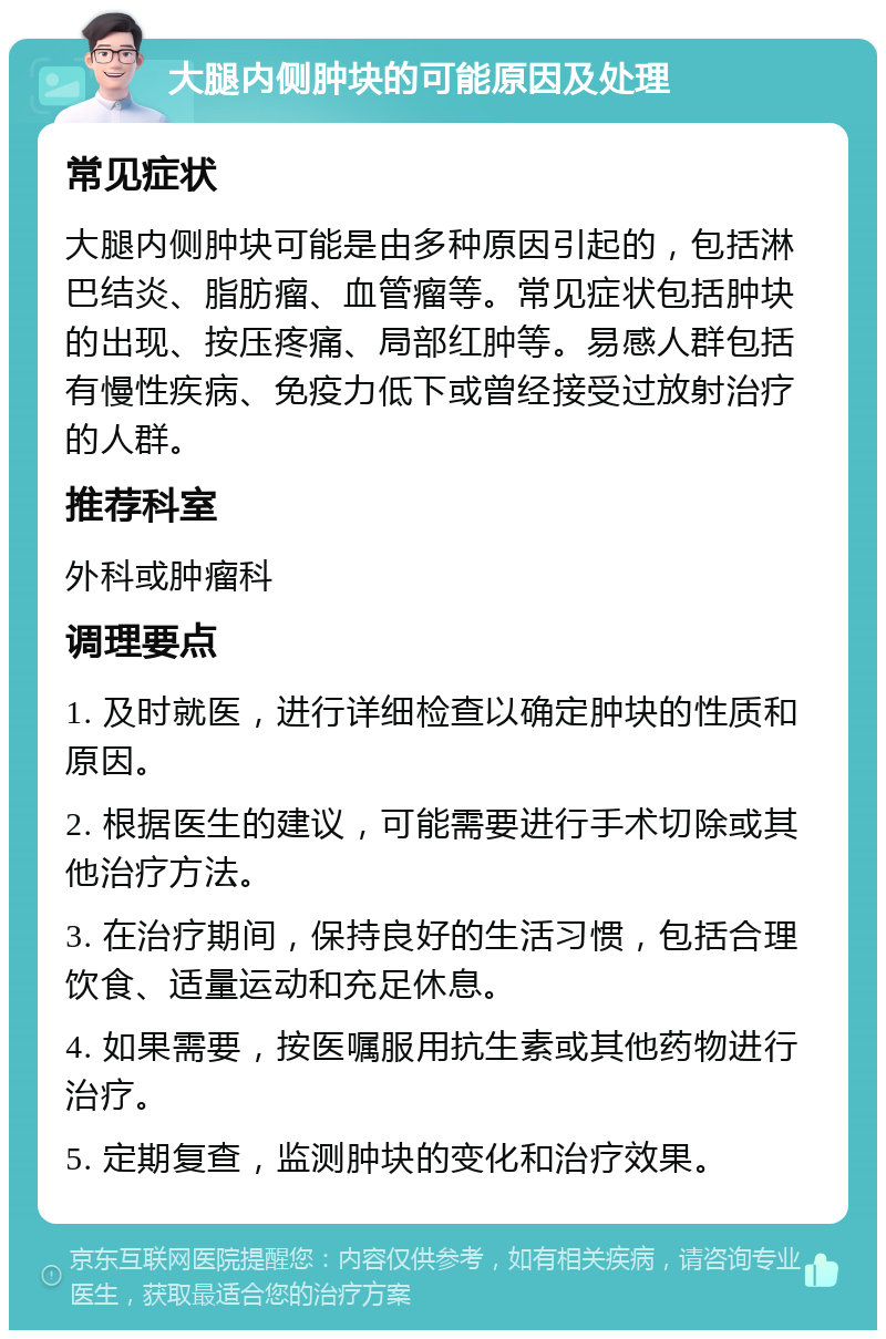 大腿内侧肿块的可能原因及处理 常见症状 大腿内侧肿块可能是由多种原因引起的，包括淋巴结炎、脂肪瘤、血管瘤等。常见症状包括肿块的出现、按压疼痛、局部红肿等。易感人群包括有慢性疾病、免疫力低下或曾经接受过放射治疗的人群。 推荐科室 外科或肿瘤科 调理要点 1. 及时就医，进行详细检查以确定肿块的性质和原因。 2. 根据医生的建议，可能需要进行手术切除或其他治疗方法。 3. 在治疗期间，保持良好的生活习惯，包括合理饮食、适量运动和充足休息。 4. 如果需要，按医嘱服用抗生素或其他药物进行治疗。 5. 定期复查，监测肿块的变化和治疗效果。