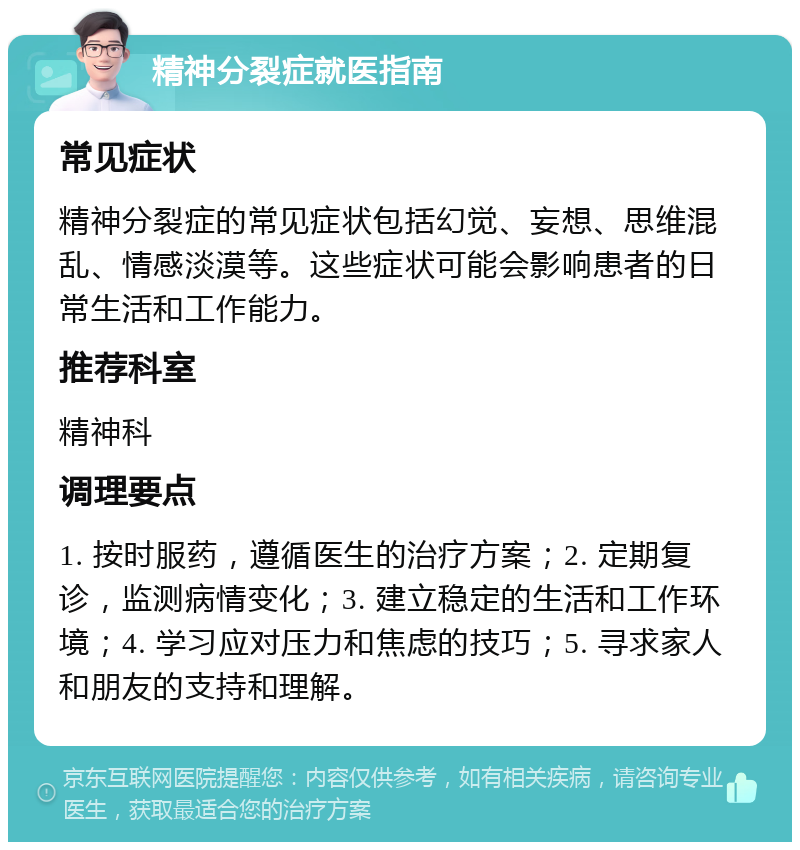 精神分裂症就医指南 常见症状 精神分裂症的常见症状包括幻觉、妄想、思维混乱、情感淡漠等。这些症状可能会影响患者的日常生活和工作能力。 推荐科室 精神科 调理要点 1. 按时服药，遵循医生的治疗方案；2. 定期复诊，监测病情变化；3. 建立稳定的生活和工作环境；4. 学习应对压力和焦虑的技巧；5. 寻求家人和朋友的支持和理解。