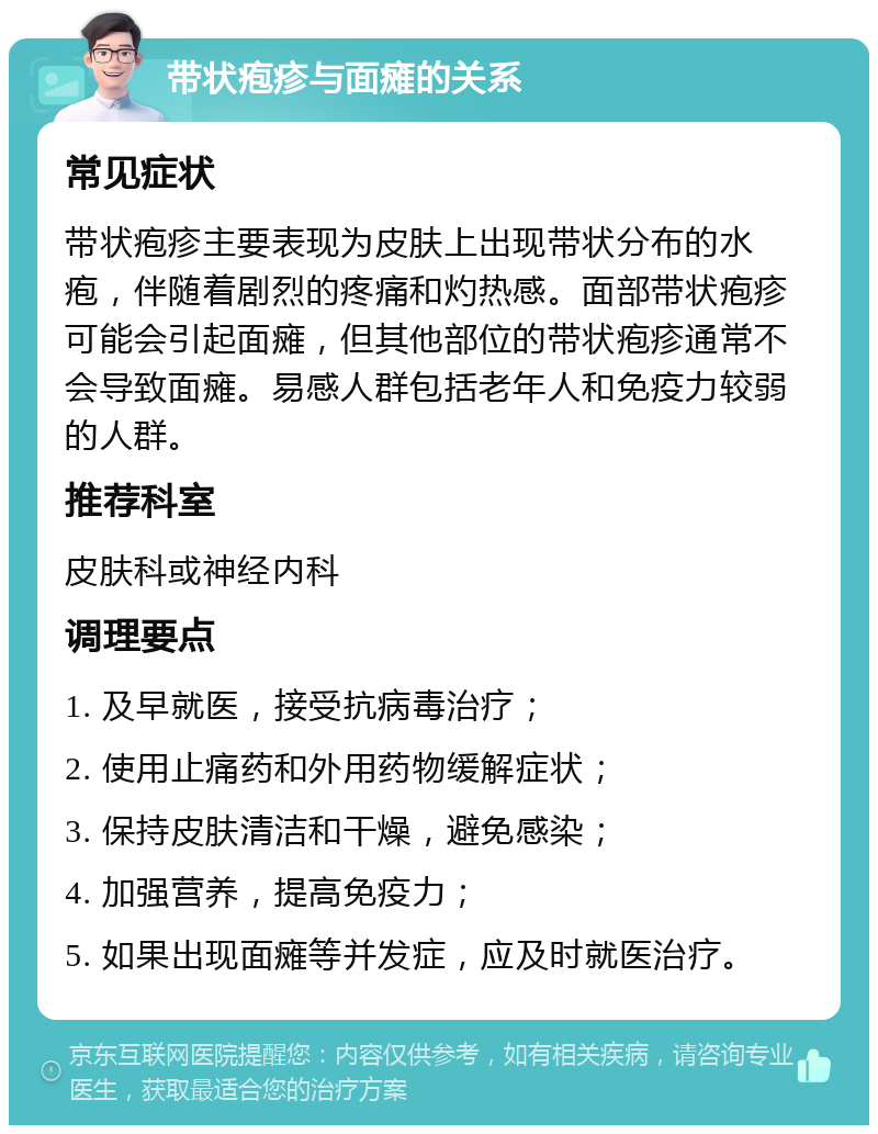 带状疱疹与面瘫的关系 常见症状 带状疱疹主要表现为皮肤上出现带状分布的水疱，伴随着剧烈的疼痛和灼热感。面部带状疱疹可能会引起面瘫，但其他部位的带状疱疹通常不会导致面瘫。易感人群包括老年人和免疫力较弱的人群。 推荐科室 皮肤科或神经内科 调理要点 1. 及早就医，接受抗病毒治疗； 2. 使用止痛药和外用药物缓解症状； 3. 保持皮肤清洁和干燥，避免感染； 4. 加强营养，提高免疫力； 5. 如果出现面瘫等并发症，应及时就医治疗。