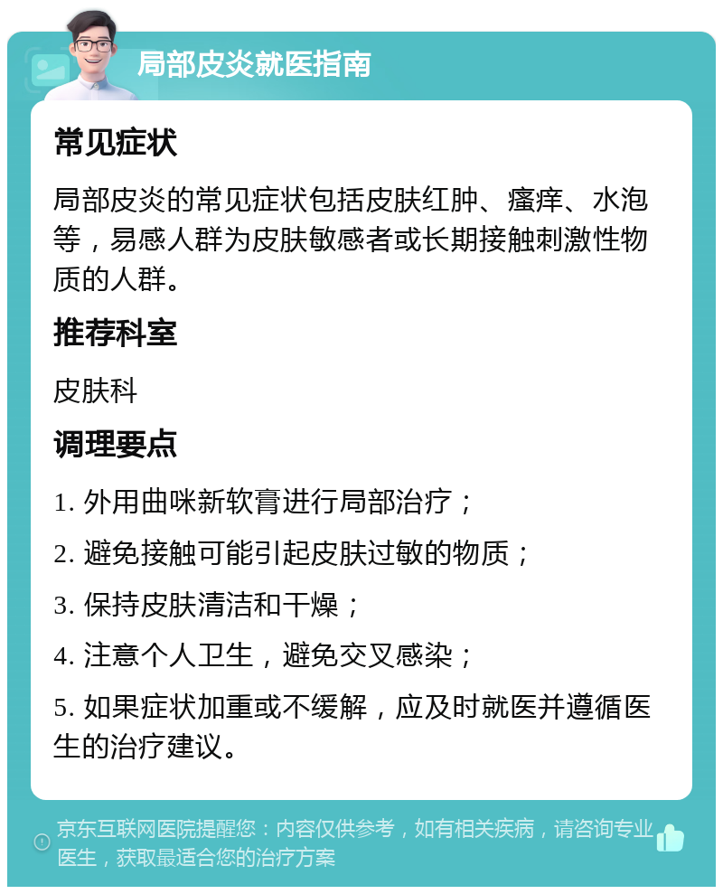 局部皮炎就医指南 常见症状 局部皮炎的常见症状包括皮肤红肿、瘙痒、水泡等，易感人群为皮肤敏感者或长期接触刺激性物质的人群。 推荐科室 皮肤科 调理要点 1. 外用曲咪新软膏进行局部治疗； 2. 避免接触可能引起皮肤过敏的物质； 3. 保持皮肤清洁和干燥； 4. 注意个人卫生，避免交叉感染； 5. 如果症状加重或不缓解，应及时就医并遵循医生的治疗建议。