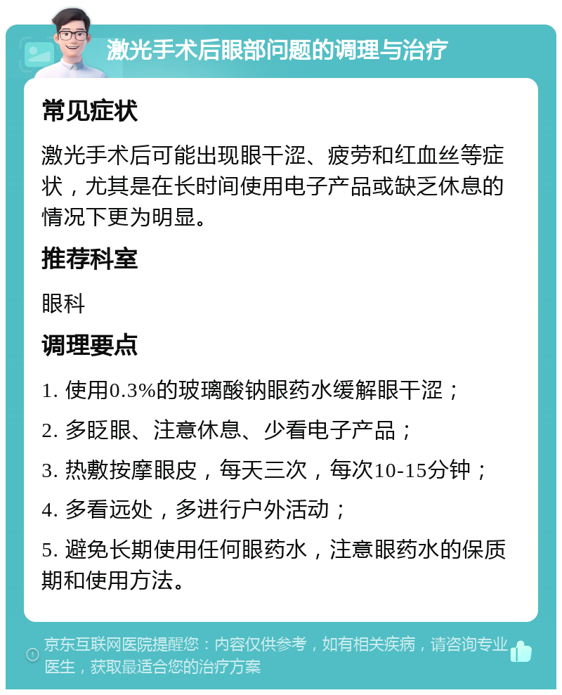 激光手术后眼部问题的调理与治疗 常见症状 激光手术后可能出现眼干涩、疲劳和红血丝等症状，尤其是在长时间使用电子产品或缺乏休息的情况下更为明显。 推荐科室 眼科 调理要点 1. 使用0.3%的玻璃酸钠眼药水缓解眼干涩； 2. 多眨眼、注意休息、少看电子产品； 3. 热敷按摩眼皮，每天三次，每次10-15分钟； 4. 多看远处，多进行户外活动； 5. 避免长期使用任何眼药水，注意眼药水的保质期和使用方法。