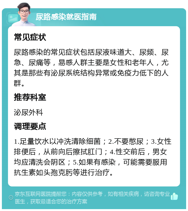 尿路感染就医指南 常见症状 尿路感染的常见症状包括尿液味道大、尿频、尿急、尿痛等，易感人群主要是女性和老年人，尤其是那些有泌尿系统结构异常或免疫力低下的人群。 推荐科室 泌尿外科 调理要点 1.足量饮水以冲洗清除细菌；2.不要憋尿；3.女性排便后，从前向后擦拭肛门；4.性交前后，男女均应清洗会阴区；5.如果有感染，可能需要服用抗生素如头孢克肟等进行治疗。