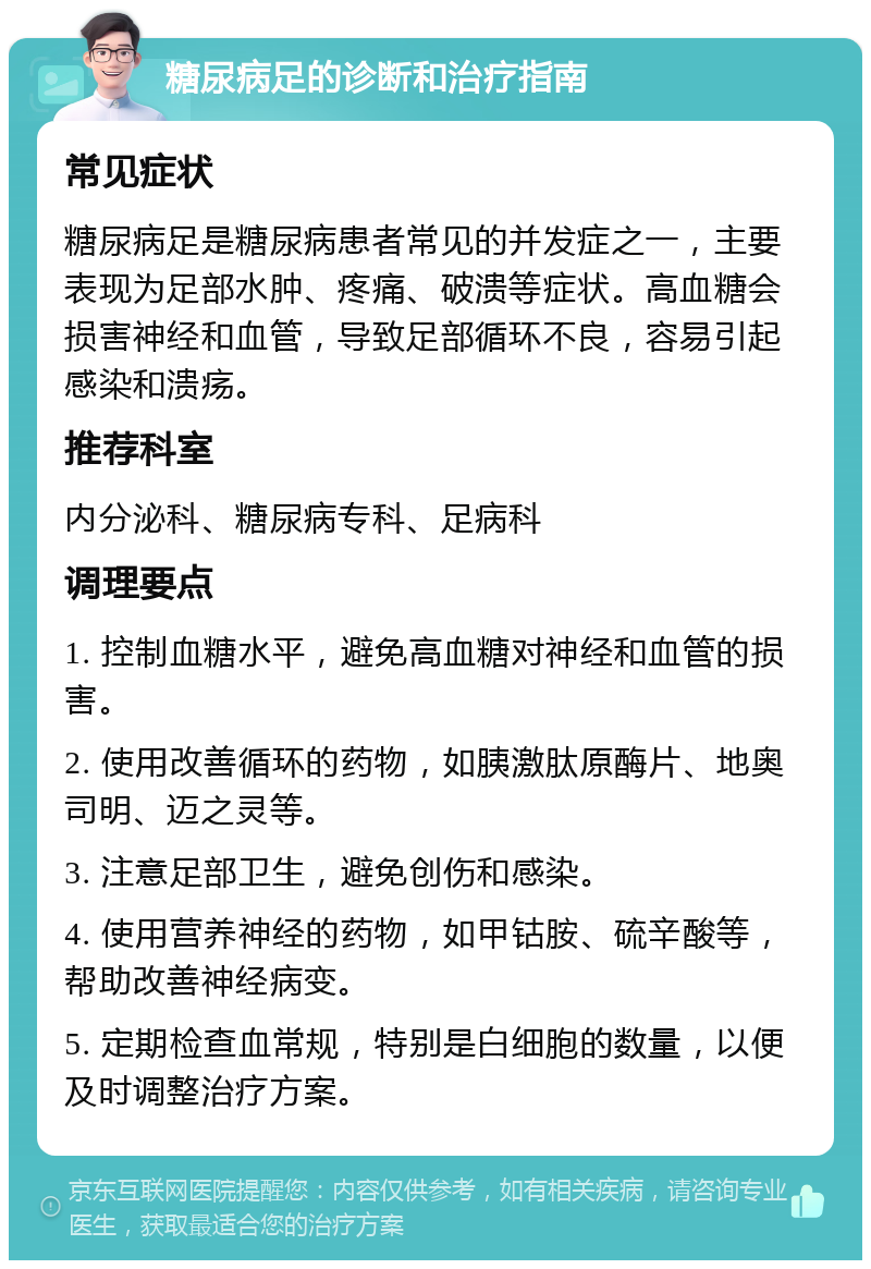 糖尿病足的诊断和治疗指南 常见症状 糖尿病足是糖尿病患者常见的并发症之一，主要表现为足部水肿、疼痛、破溃等症状。高血糖会损害神经和血管，导致足部循环不良，容易引起感染和溃疡。 推荐科室 内分泌科、糖尿病专科、足病科 调理要点 1. 控制血糖水平，避免高血糖对神经和血管的损害。 2. 使用改善循环的药物，如胰激肽原酶片、地奥司明、迈之灵等。 3. 注意足部卫生，避免创伤和感染。 4. 使用营养神经的药物，如甲钴胺、硫辛酸等，帮助改善神经病变。 5. 定期检查血常规，特别是白细胞的数量，以便及时调整治疗方案。