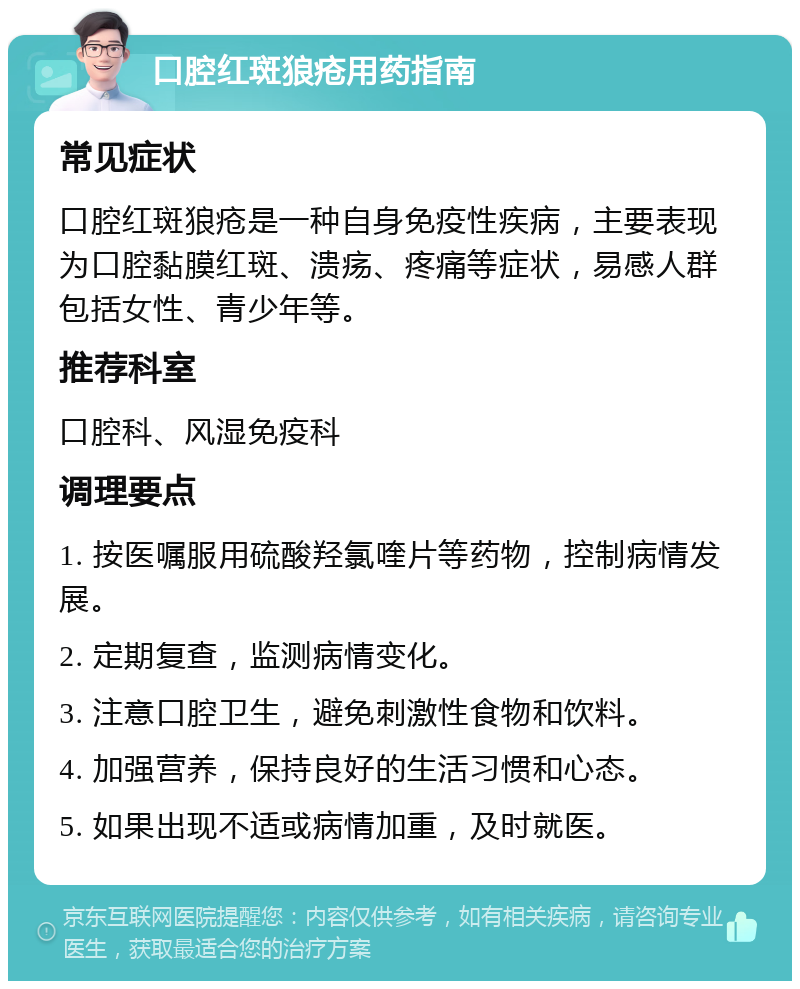 口腔红斑狼疮用药指南 常见症状 口腔红斑狼疮是一种自身免疫性疾病，主要表现为口腔黏膜红斑、溃疡、疼痛等症状，易感人群包括女性、青少年等。 推荐科室 口腔科、风湿免疫科 调理要点 1. 按医嘱服用硫酸羟氯喹片等药物，控制病情发展。 2. 定期复查，监测病情变化。 3. 注意口腔卫生，避免刺激性食物和饮料。 4. 加强营养，保持良好的生活习惯和心态。 5. 如果出现不适或病情加重，及时就医。