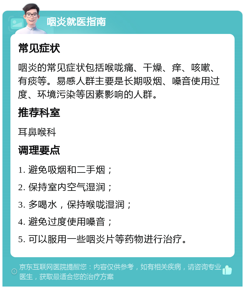 咽炎就医指南 常见症状 咽炎的常见症状包括喉咙痛、干燥、痒、咳嗽、有痰等。易感人群主要是长期吸烟、嗓音使用过度、环境污染等因素影响的人群。 推荐科室 耳鼻喉科 调理要点 1. 避免吸烟和二手烟； 2. 保持室内空气湿润； 3. 多喝水，保持喉咙湿润； 4. 避免过度使用嗓音； 5. 可以服用一些咽炎片等药物进行治疗。