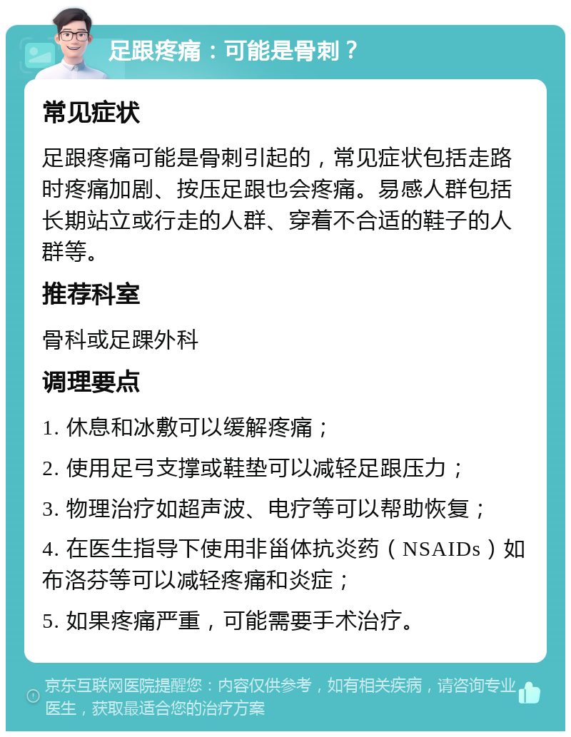 足跟疼痛：可能是骨刺？ 常见症状 足跟疼痛可能是骨刺引起的，常见症状包括走路时疼痛加剧、按压足跟也会疼痛。易感人群包括长期站立或行走的人群、穿着不合适的鞋子的人群等。 推荐科室 骨科或足踝外科 调理要点 1. 休息和冰敷可以缓解疼痛； 2. 使用足弓支撑或鞋垫可以减轻足跟压力； 3. 物理治疗如超声波、电疗等可以帮助恢复； 4. 在医生指导下使用非甾体抗炎药（NSAIDs）如布洛芬等可以减轻疼痛和炎症； 5. 如果疼痛严重，可能需要手术治疗。