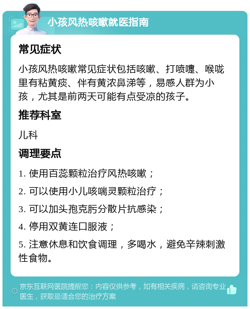 小孩风热咳嗽就医指南 常见症状 小孩风热咳嗽常见症状包括咳嗽、打喷嚏、喉咙里有粘黄痰、伴有黄浓鼻涕等，易感人群为小孩，尤其是前两天可能有点受凉的孩子。 推荐科室 儿科 调理要点 1. 使用百蕊颗粒治疗风热咳嗽； 2. 可以使用小儿咳喘灵颗粒治疗； 3. 可以加头孢克肟分散片抗感染； 4. 停用双黄连口服液； 5. 注意休息和饮食调理，多喝水，避免辛辣刺激性食物。