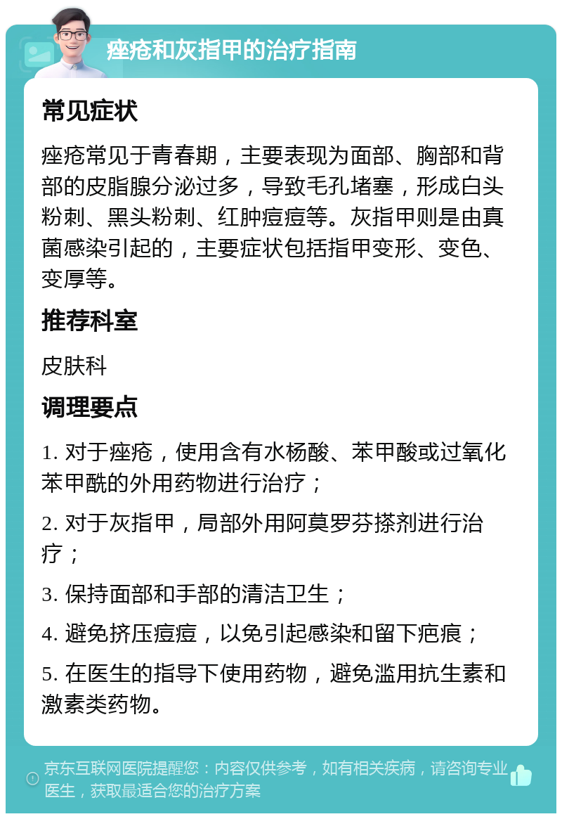 痤疮和灰指甲的治疗指南 常见症状 痤疮常见于青春期，主要表现为面部、胸部和背部的皮脂腺分泌过多，导致毛孔堵塞，形成白头粉刺、黑头粉刺、红肿痘痘等。灰指甲则是由真菌感染引起的，主要症状包括指甲变形、变色、变厚等。 推荐科室 皮肤科 调理要点 1. 对于痤疮，使用含有水杨酸、苯甲酸或过氧化苯甲酰的外用药物进行治疗； 2. 对于灰指甲，局部外用阿莫罗芬搽剂进行治疗； 3. 保持面部和手部的清洁卫生； 4. 避免挤压痘痘，以免引起感染和留下疤痕； 5. 在医生的指导下使用药物，避免滥用抗生素和激素类药物。