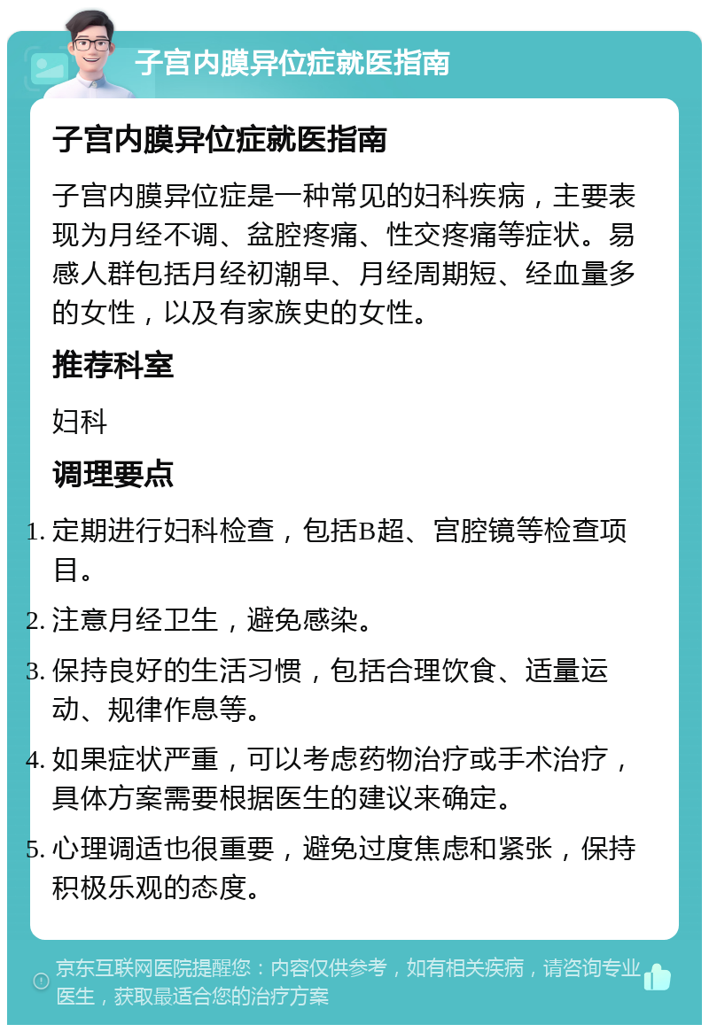 子宫内膜异位症就医指南 子宫内膜异位症就医指南 子宫内膜异位症是一种常见的妇科疾病，主要表现为月经不调、盆腔疼痛、性交疼痛等症状。易感人群包括月经初潮早、月经周期短、经血量多的女性，以及有家族史的女性。 推荐科室 妇科 调理要点 定期进行妇科检查，包括B超、宫腔镜等检查项目。 注意月经卫生，避免感染。 保持良好的生活习惯，包括合理饮食、适量运动、规律作息等。 如果症状严重，可以考虑药物治疗或手术治疗，具体方案需要根据医生的建议来确定。 心理调适也很重要，避免过度焦虑和紧张，保持积极乐观的态度。