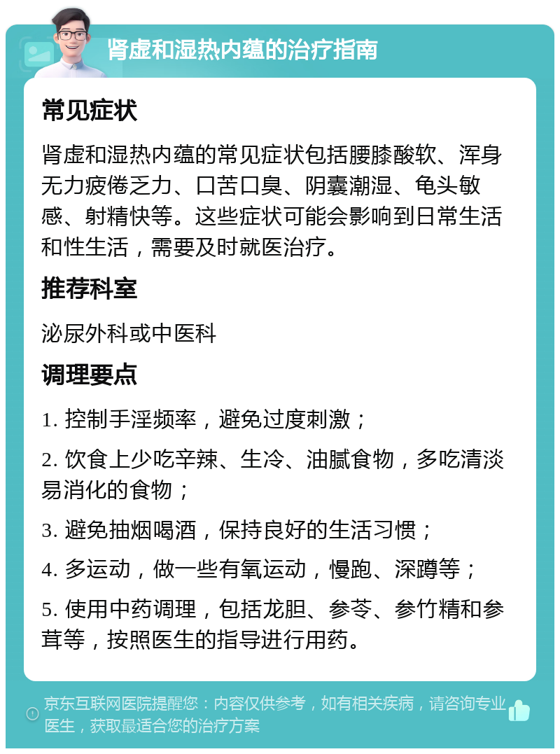 肾虚和湿热内蕴的治疗指南 常见症状 肾虚和湿热内蕴的常见症状包括腰膝酸软、浑身无力疲倦乏力、口苦口臭、阴囊潮湿、龟头敏感、射精快等。这些症状可能会影响到日常生活和性生活，需要及时就医治疗。 推荐科室 泌尿外科或中医科 调理要点 1. 控制手淫频率，避免过度刺激； 2. 饮食上少吃辛辣、生冷、油腻食物，多吃清淡易消化的食物； 3. 避免抽烟喝酒，保持良好的生活习惯； 4. 多运动，做一些有氧运动，慢跑、深蹲等； 5. 使用中药调理，包括龙胆、参苓、参竹精和参茸等，按照医生的指导进行用药。