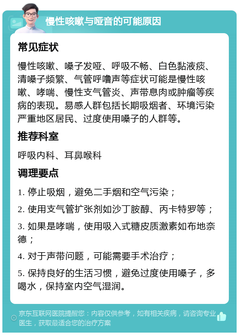 慢性咳嗽与哑音的可能原因 常见症状 慢性咳嗽、嗓子发哑、呼吸不畅、白色黏液痰、清嗓子频繁、气管呼噜声等症状可能是慢性咳嗽、哮喘、慢性支气管炎、声带息肉或肿瘤等疾病的表现。易感人群包括长期吸烟者、环境污染严重地区居民、过度使用嗓子的人群等。 推荐科室 呼吸内科、耳鼻喉科 调理要点 1. 停止吸烟，避免二手烟和空气污染； 2. 使用支气管扩张剂如沙丁胺醇、丙卡特罗等； 3. 如果是哮喘，使用吸入式糖皮质激素如布地奈德； 4. 对于声带问题，可能需要手术治疗； 5. 保持良好的生活习惯，避免过度使用嗓子，多喝水，保持室内空气湿润。