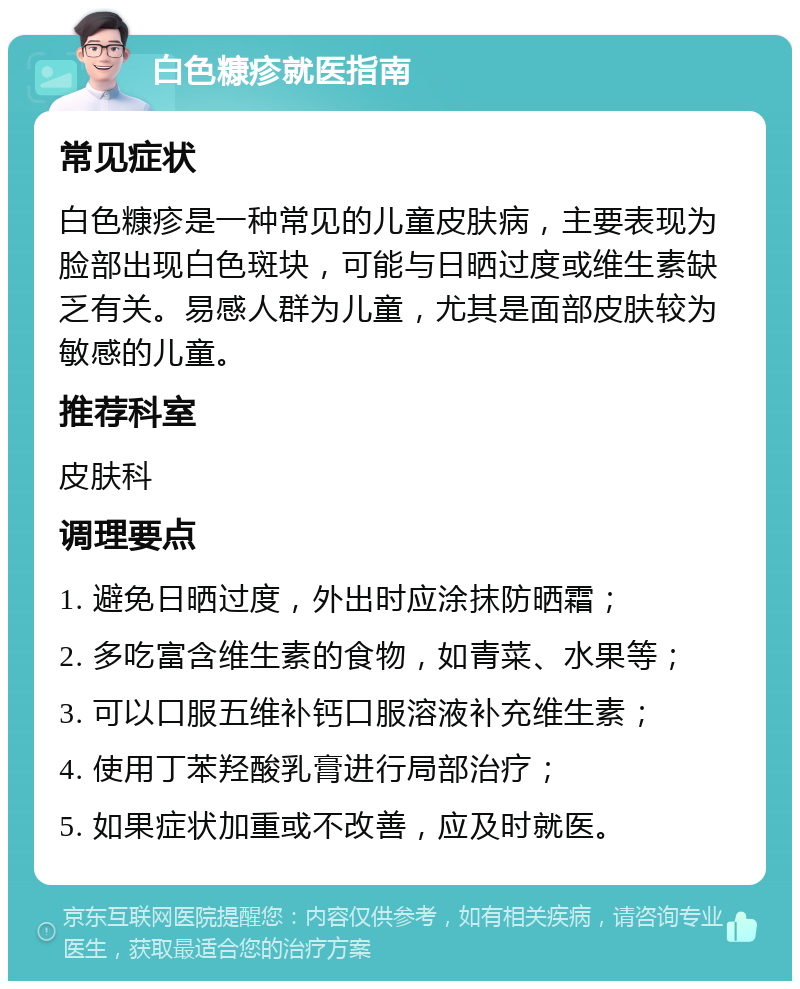 白色糠疹就医指南 常见症状 白色糠疹是一种常见的儿童皮肤病，主要表现为脸部出现白色斑块，可能与日晒过度或维生素缺乏有关。易感人群为儿童，尤其是面部皮肤较为敏感的儿童。 推荐科室 皮肤科 调理要点 1. 避免日晒过度，外出时应涂抹防晒霜； 2. 多吃富含维生素的食物，如青菜、水果等； 3. 可以口服五维补钙口服溶液补充维生素； 4. 使用丁苯羟酸乳膏进行局部治疗； 5. 如果症状加重或不改善，应及时就医。