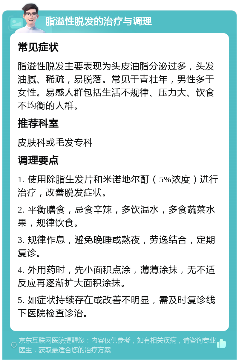 脂溢性脱发的治疗与调理 常见症状 脂溢性脱发主要表现为头皮油脂分泌过多，头发油腻、稀疏，易脱落。常见于青壮年，男性多于女性。易感人群包括生活不规律、压力大、饮食不均衡的人群。 推荐科室 皮肤科或毛发专科 调理要点 1. 使用除脂生发片和米诺地尔酊（5%浓度）进行治疗，改善脱发症状。 2. 平衡膳食，忌食辛辣，多饮温水，多食蔬菜水果，规律饮食。 3. 规律作息，避免晚睡或熬夜，劳逸结合，定期复诊。 4. 外用药时，先小面积点涂，薄薄涂抹，无不适反应再逐渐扩大面积涂抹。 5. 如症状持续存在或改善不明显，需及时复诊线下医院检查诊治。