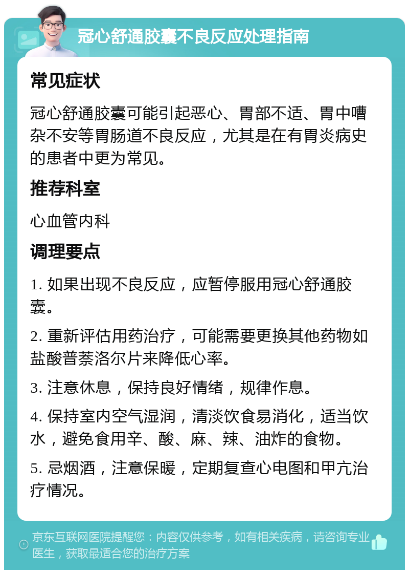 冠心舒通胶囊不良反应处理指南 常见症状 冠心舒通胶囊可能引起恶心、胃部不适、胃中嘈杂不安等胃肠道不良反应，尤其是在有胃炎病史的患者中更为常见。 推荐科室 心血管内科 调理要点 1. 如果出现不良反应，应暂停服用冠心舒通胶囊。 2. 重新评估用药治疗，可能需要更换其他药物如盐酸普萘洛尔片来降低心率。 3. 注意休息，保持良好情绪，规律作息。 4. 保持室内空气湿润，清淡饮食易消化，适当饮水，避免食用辛、酸、麻、辣、油炸的食物。 5. 忌烟酒，注意保暖，定期复查心电图和甲亢治疗情况。