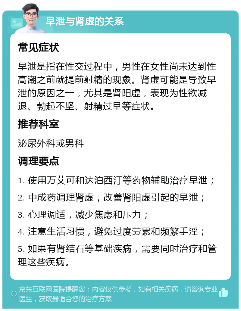 早泄与肾虚的关系 常见症状 早泄是指在性交过程中，男性在女性尚未达到性高潮之前就提前射精的现象。肾虚可能是导致早泄的原因之一，尤其是肾阳虚，表现为性欲减退、勃起不坚、射精过早等症状。 推荐科室 泌尿外科或男科 调理要点 1. 使用万艾可和达泊西汀等药物辅助治疗早泄； 2. 中成药调理肾虚，改善肾阳虚引起的早泄； 3. 心理调适，减少焦虑和压力； 4. 注意生活习惯，避免过度劳累和频繁手淫； 5. 如果有肾结石等基础疾病，需要同时治疗和管理这些疾病。