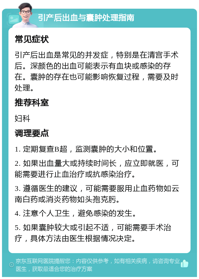 引产后出血与囊肿处理指南 常见症状 引产后出血是常见的并发症，特别是在清宫手术后。深颜色的出血可能表示有血块或感染的存在。囊肿的存在也可能影响恢复过程，需要及时处理。 推荐科室 妇科 调理要点 1. 定期复查B超，监测囊肿的大小和位置。 2. 如果出血量大或持续时间长，应立即就医，可能需要进行止血治疗或抗感染治疗。 3. 遵循医生的建议，可能需要服用止血药物如云南白药或消炎药物如头孢克肟。 4. 注意个人卫生，避免感染的发生。 5. 如果囊肿较大或引起不适，可能需要手术治疗，具体方法由医生根据情况决定。