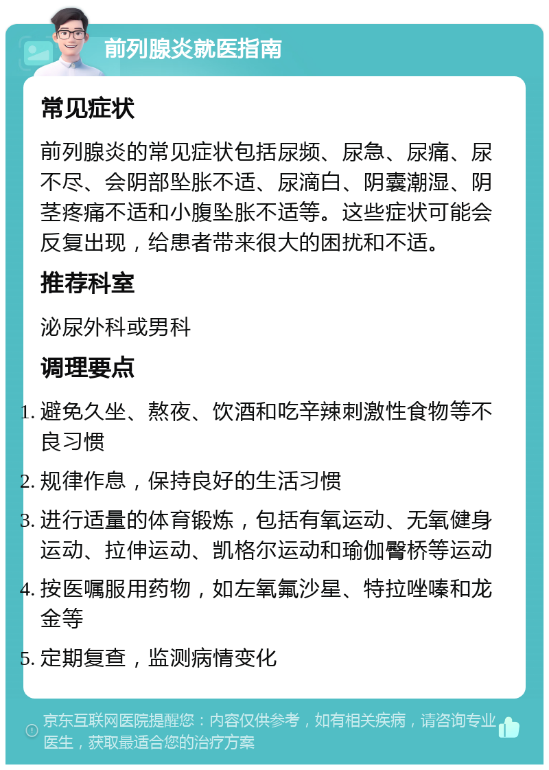 前列腺炎就医指南 常见症状 前列腺炎的常见症状包括尿频、尿急、尿痛、尿不尽、会阴部坠胀不适、尿滴白、阴囊潮湿、阴茎疼痛不适和小腹坠胀不适等。这些症状可能会反复出现，给患者带来很大的困扰和不适。 推荐科室 泌尿外科或男科 调理要点 避免久坐、熬夜、饮酒和吃辛辣刺激性食物等不良习惯 规律作息，保持良好的生活习惯 进行适量的体育锻炼，包括有氧运动、无氧健身运动、拉伸运动、凯格尔运动和瑜伽臀桥等运动 按医嘱服用药物，如左氧氟沙星、特拉唑嗪和龙金等 定期复查，监测病情变化