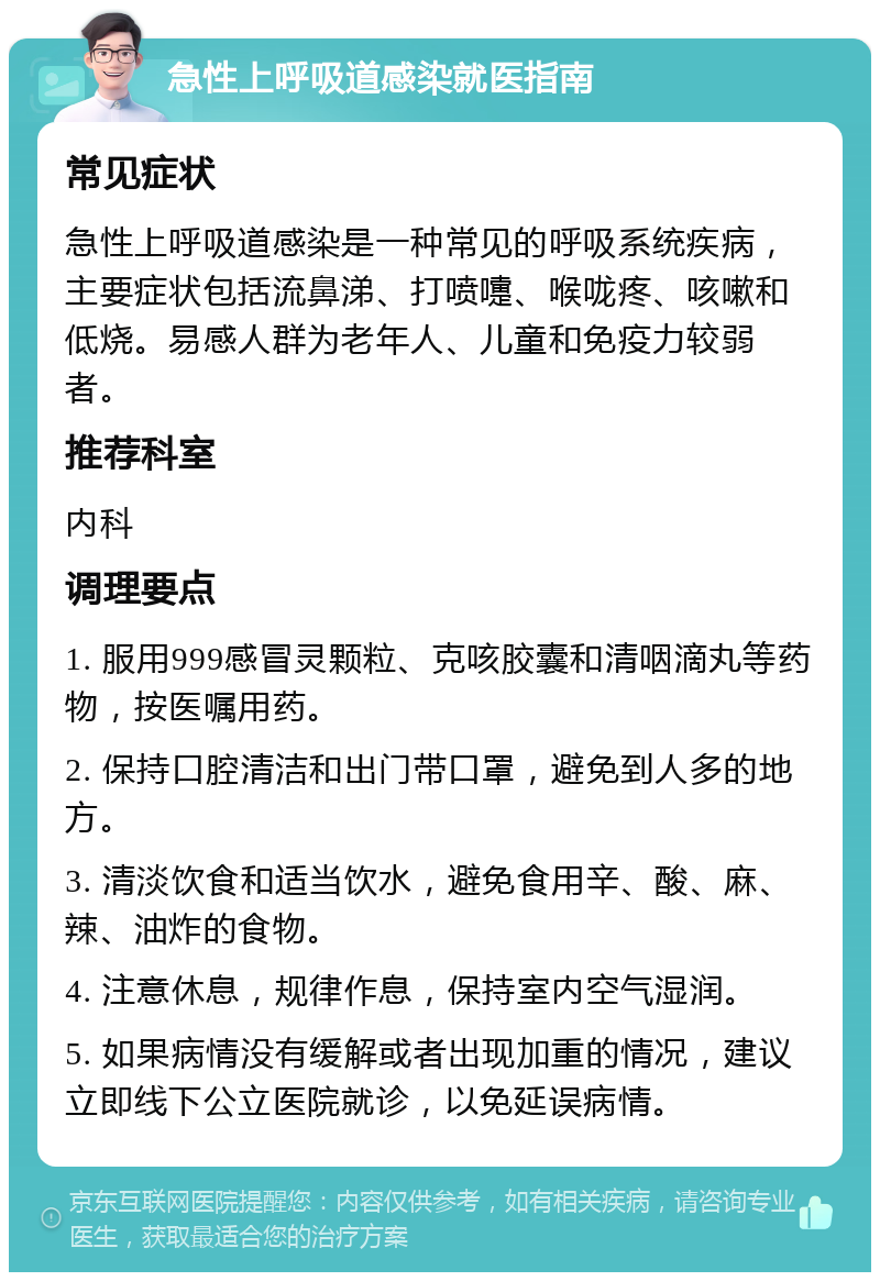 急性上呼吸道感染就医指南 常见症状 急性上呼吸道感染是一种常见的呼吸系统疾病，主要症状包括流鼻涕、打喷嚏、喉咙疼、咳嗽和低烧。易感人群为老年人、儿童和免疫力较弱者。 推荐科室 内科 调理要点 1. 服用999感冒灵颗粒、克咳胶囊和清咽滴丸等药物，按医嘱用药。 2. 保持口腔清洁和出门带口罩，避免到人多的地方。 3. 清淡饮食和适当饮水，避免食用辛、酸、麻、辣、油炸的食物。 4. 注意休息，规律作息，保持室内空气湿润。 5. 如果病情没有缓解或者出现加重的情况，建议立即线下公立医院就诊，以免延误病情。