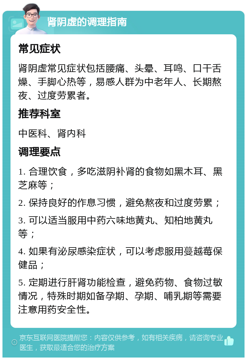 肾阴虚的调理指南 常见症状 肾阴虚常见症状包括腰痛、头晕、耳鸣、口干舌燥、手脚心热等，易感人群为中老年人、长期熬夜、过度劳累者。 推荐科室 中医科、肾内科 调理要点 1. 合理饮食，多吃滋阴补肾的食物如黑木耳、黑芝麻等； 2. 保持良好的作息习惯，避免熬夜和过度劳累； 3. 可以适当服用中药六味地黄丸、知柏地黄丸等； 4. 如果有泌尿感染症状，可以考虑服用蔓越莓保健品； 5. 定期进行肝肾功能检查，避免药物、食物过敏情况，特殊时期如备孕期、孕期、哺乳期等需要注意用药安全性。