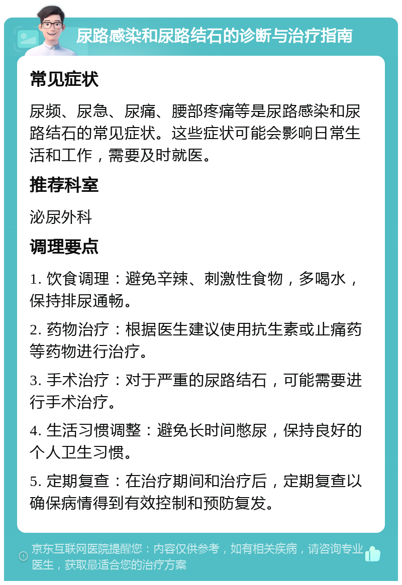 尿路感染和尿路结石的诊断与治疗指南 常见症状 尿频、尿急、尿痛、腰部疼痛等是尿路感染和尿路结石的常见症状。这些症状可能会影响日常生活和工作，需要及时就医。 推荐科室 泌尿外科 调理要点 1. 饮食调理：避免辛辣、刺激性食物，多喝水，保持排尿通畅。 2. 药物治疗：根据医生建议使用抗生素或止痛药等药物进行治疗。 3. 手术治疗：对于严重的尿路结石，可能需要进行手术治疗。 4. 生活习惯调整：避免长时间憋尿，保持良好的个人卫生习惯。 5. 定期复查：在治疗期间和治疗后，定期复查以确保病情得到有效控制和预防复发。