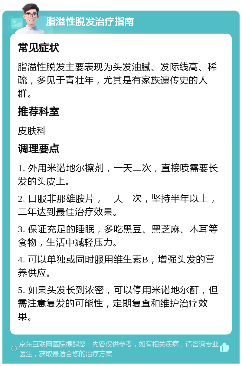 脂溢性脱发治疗指南 常见症状 脂溢性脱发主要表现为头发油腻、发际线高、稀疏，多见于青壮年，尤其是有家族遗传史的人群。 推荐科室 皮肤科 调理要点 1. 外用米诺地尔擦剂，一天二次，直接喷需要长发的头皮上。 2. 口服非那雄胺片，一天一次，坚持半年以上，二年达到最佳治疗效果。 3. 保证充足的睡眠，多吃黑豆、黑芝麻、木耳等食物，生活中减轻压力。 4. 可以单独或同时服用维生素B，增强头发的营养供应。 5. 如果头发长到浓密，可以停用米诺地尔酊，但需注意复发的可能性，定期复查和维护治疗效果。