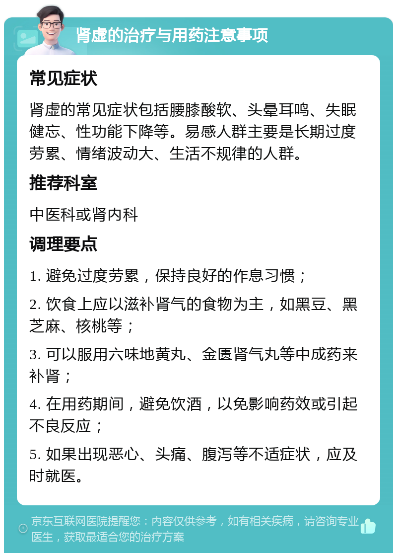 肾虚的治疗与用药注意事项 常见症状 肾虚的常见症状包括腰膝酸软、头晕耳鸣、失眠健忘、性功能下降等。易感人群主要是长期过度劳累、情绪波动大、生活不规律的人群。 推荐科室 中医科或肾内科 调理要点 1. 避免过度劳累，保持良好的作息习惯； 2. 饮食上应以滋补肾气的食物为主，如黑豆、黑芝麻、核桃等； 3. 可以服用六味地黄丸、金匮肾气丸等中成药来补肾； 4. 在用药期间，避免饮酒，以免影响药效或引起不良反应； 5. 如果出现恶心、头痛、腹泻等不适症状，应及时就医。