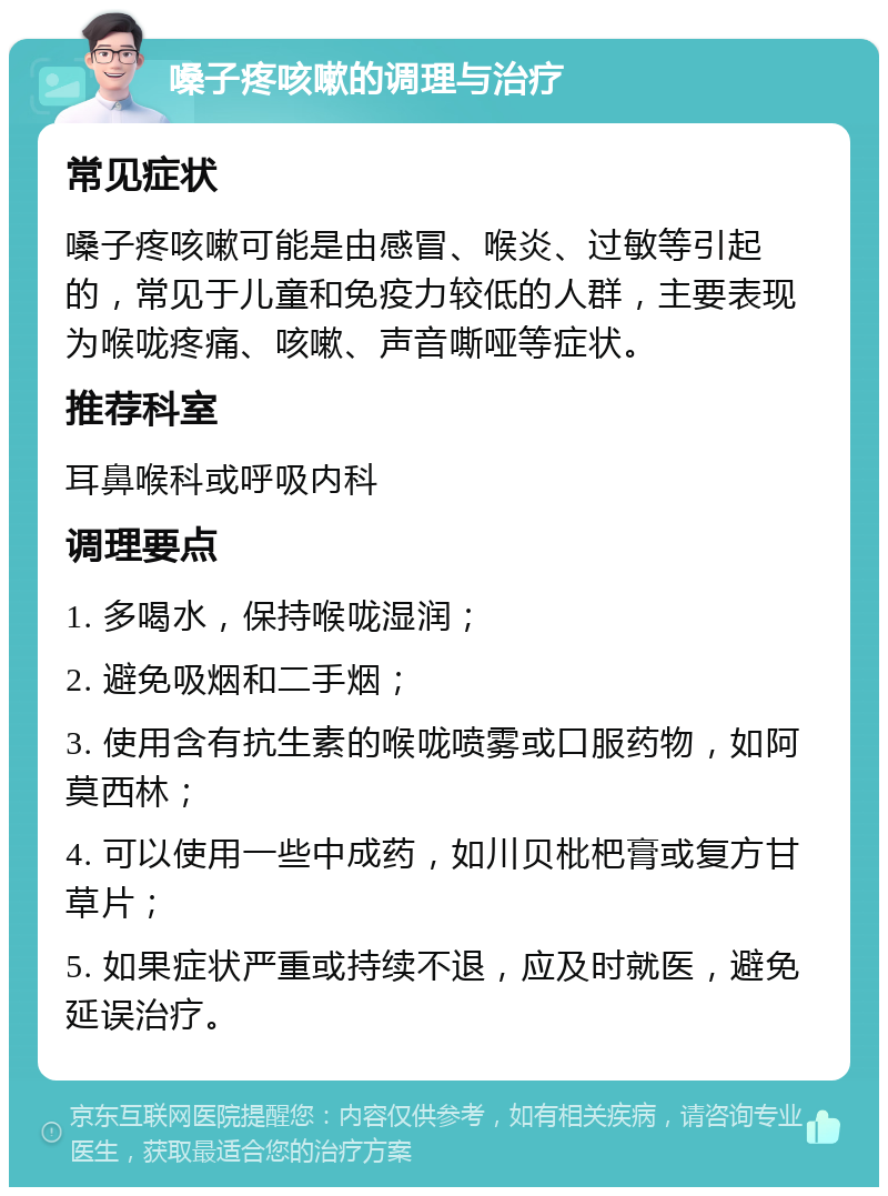 嗓子疼咳嗽的调理与治疗 常见症状 嗓子疼咳嗽可能是由感冒、喉炎、过敏等引起的，常见于儿童和免疫力较低的人群，主要表现为喉咙疼痛、咳嗽、声音嘶哑等症状。 推荐科室 耳鼻喉科或呼吸内科 调理要点 1. 多喝水，保持喉咙湿润； 2. 避免吸烟和二手烟； 3. 使用含有抗生素的喉咙喷雾或口服药物，如阿莫西林； 4. 可以使用一些中成药，如川贝枇杷膏或复方甘草片； 5. 如果症状严重或持续不退，应及时就医，避免延误治疗。