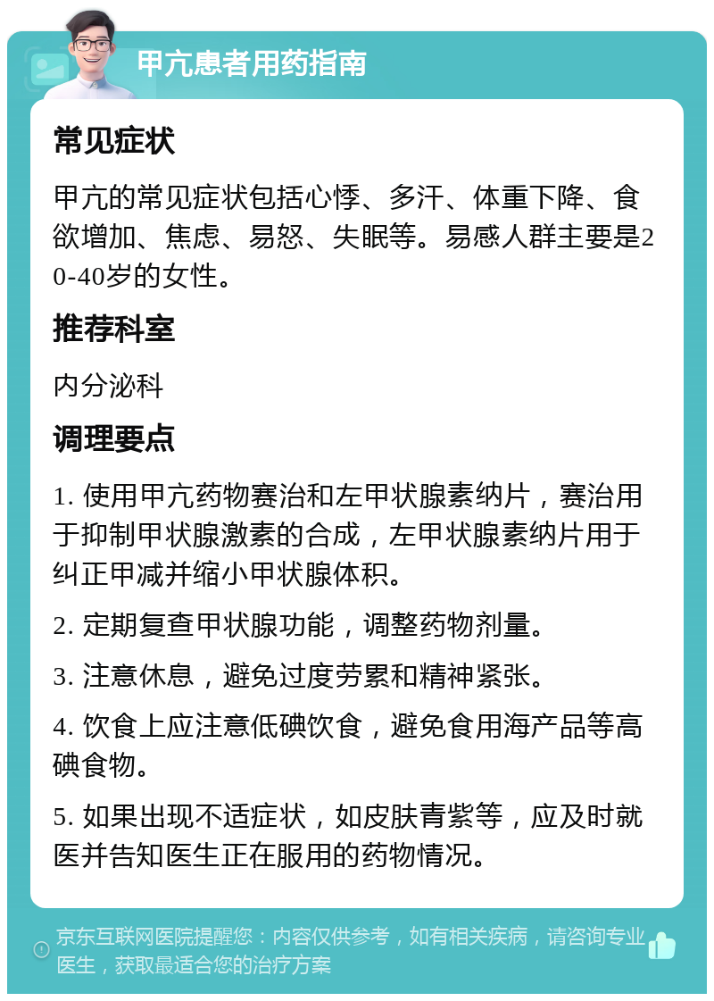 甲亢患者用药指南 常见症状 甲亢的常见症状包括心悸、多汗、体重下降、食欲增加、焦虑、易怒、失眠等。易感人群主要是20-40岁的女性。 推荐科室 内分泌科 调理要点 1. 使用甲亢药物赛治和左甲状腺素纳片，赛治用于抑制甲状腺激素的合成，左甲状腺素纳片用于纠正甲减并缩小甲状腺体积。 2. 定期复查甲状腺功能，调整药物剂量。 3. 注意休息，避免过度劳累和精神紧张。 4. 饮食上应注意低碘饮食，避免食用海产品等高碘食物。 5. 如果出现不适症状，如皮肤青紫等，应及时就医并告知医生正在服用的药物情况。