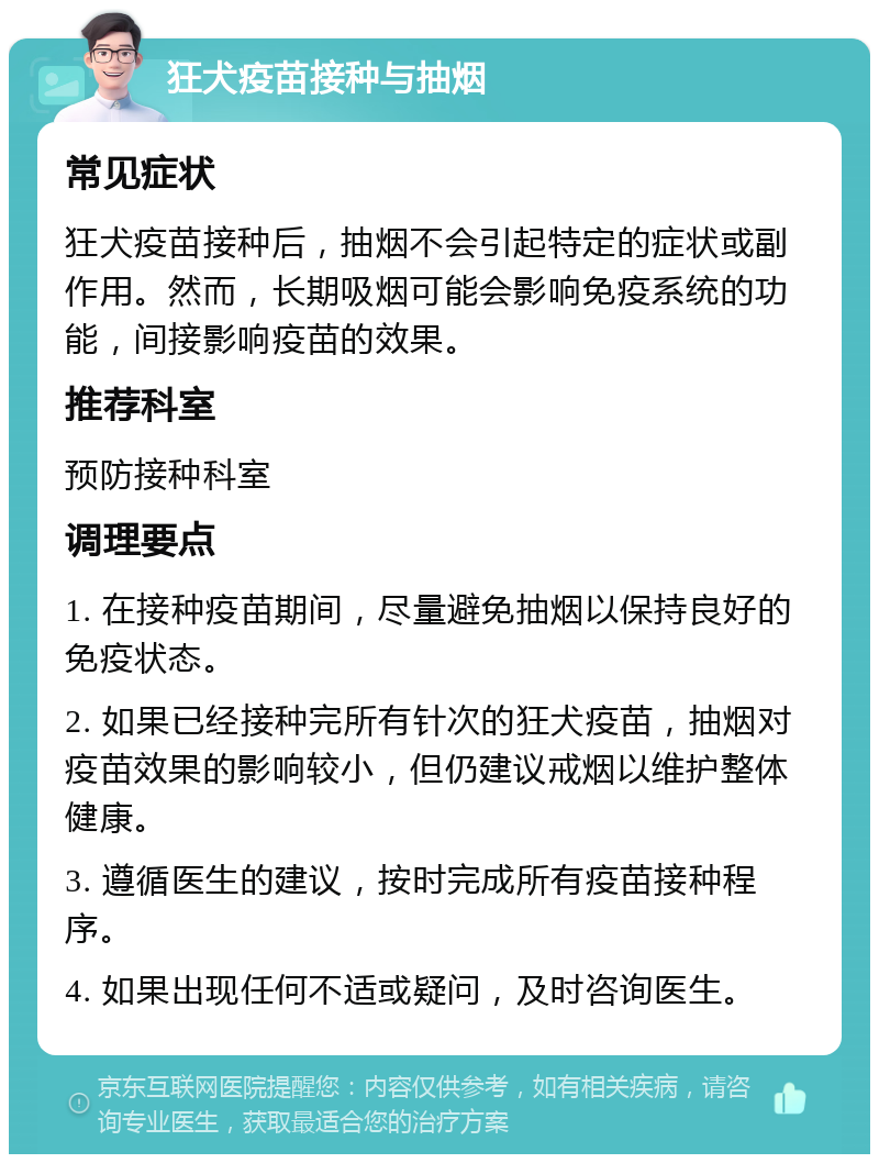 狂犬疫苗接种与抽烟 常见症状 狂犬疫苗接种后，抽烟不会引起特定的症状或副作用。然而，长期吸烟可能会影响免疫系统的功能，间接影响疫苗的效果。 推荐科室 预防接种科室 调理要点 1. 在接种疫苗期间，尽量避免抽烟以保持良好的免疫状态。 2. 如果已经接种完所有针次的狂犬疫苗，抽烟对疫苗效果的影响较小，但仍建议戒烟以维护整体健康。 3. 遵循医生的建议，按时完成所有疫苗接种程序。 4. 如果出现任何不适或疑问，及时咨询医生。