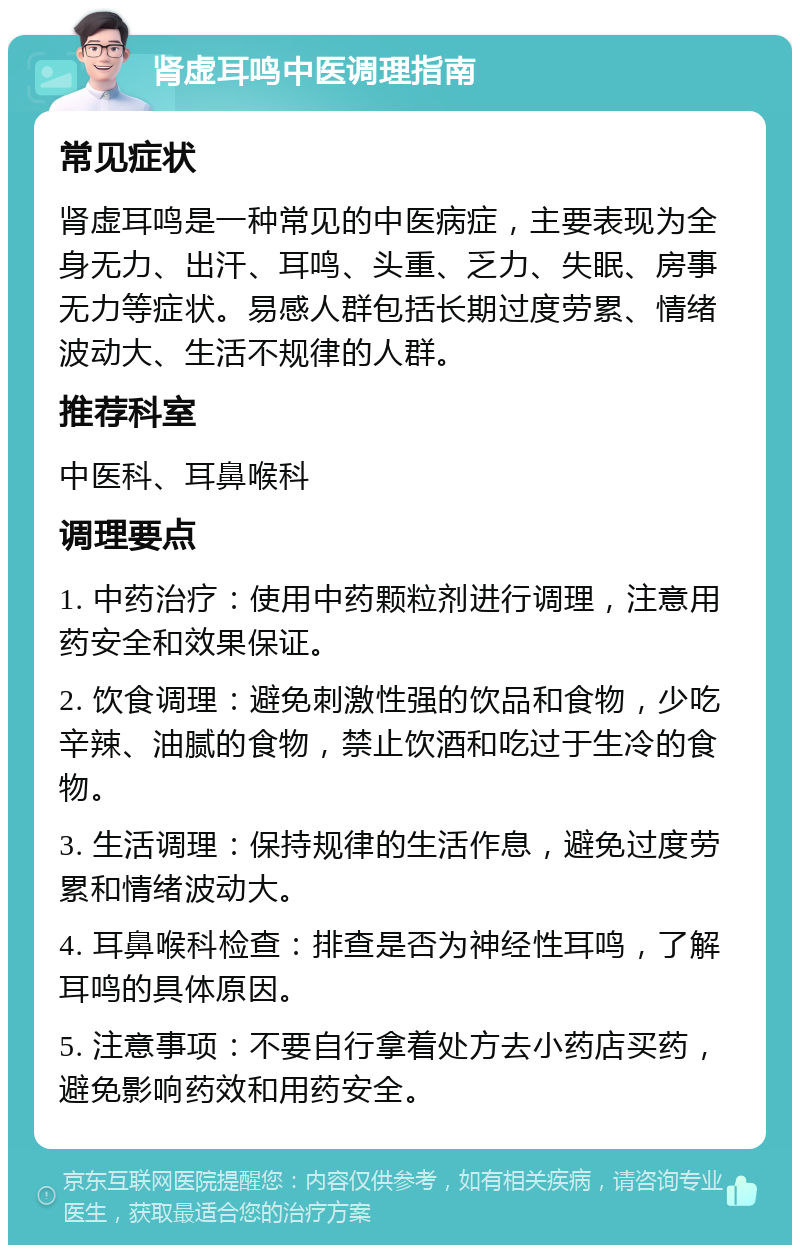 肾虚耳鸣中医调理指南 常见症状 肾虚耳鸣是一种常见的中医病症，主要表现为全身无力、出汗、耳鸣、头重、乏力、失眠、房事无力等症状。易感人群包括长期过度劳累、情绪波动大、生活不规律的人群。 推荐科室 中医科、耳鼻喉科 调理要点 1. 中药治疗：使用中药颗粒剂进行调理，注意用药安全和效果保证。 2. 饮食调理：避免刺激性强的饮品和食物，少吃辛辣、油腻的食物，禁止饮酒和吃过于生冷的食物。 3. 生活调理：保持规律的生活作息，避免过度劳累和情绪波动大。 4. 耳鼻喉科检查：排查是否为神经性耳鸣，了解耳鸣的具体原因。 5. 注意事项：不要自行拿着处方去小药店买药，避免影响药效和用药安全。