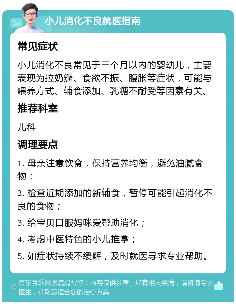 小儿消化不良就医指南 常见症状 小儿消化不良常见于三个月以内的婴幼儿，主要表现为拉奶瓣、食欲不振、腹胀等症状，可能与喂养方式、辅食添加、乳糖不耐受等因素有关。 推荐科室 儿科 调理要点 1. 母亲注意饮食，保持营养均衡，避免油腻食物； 2. 检查近期添加的新辅食，暂停可能引起消化不良的食物； 3. 给宝贝口服妈咪爱帮助消化； 4. 考虑中医特色的小儿推拿； 5. 如症状持续不缓解，及时就医寻求专业帮助。