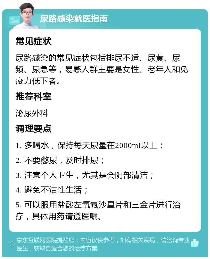 尿路感染就医指南 常见症状 尿路感染的常见症状包括排尿不适、尿黄、尿频、尿急等，易感人群主要是女性、老年人和免疫力低下者。 推荐科室 泌尿外科 调理要点 1. 多喝水，保持每天尿量在2000ml以上； 2. 不要憋尿，及时排尿； 3. 注意个人卫生，尤其是会阴部清洁； 4. 避免不洁性生活； 5. 可以服用盐酸左氧氟沙星片和三金片进行治疗，具体用药请遵医嘱。