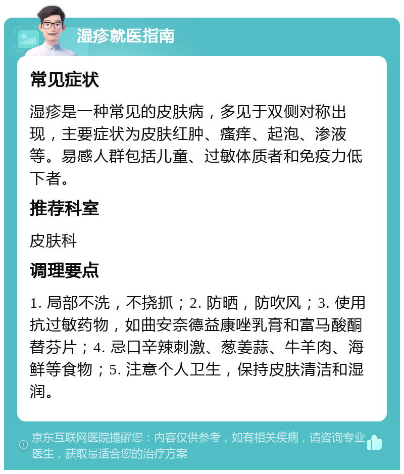 湿疹就医指南 常见症状 湿疹是一种常见的皮肤病，多见于双侧对称出现，主要症状为皮肤红肿、瘙痒、起泡、渗液等。易感人群包括儿童、过敏体质者和免疫力低下者。 推荐科室 皮肤科 调理要点 1. 局部不洗，不挠抓；2. 防晒，防吹风；3. 使用抗过敏药物，如曲安奈德益康唑乳膏和富马酸酮替芬片；4. 忌口辛辣刺激、葱姜蒜、牛羊肉、海鲜等食物；5. 注意个人卫生，保持皮肤清洁和湿润。