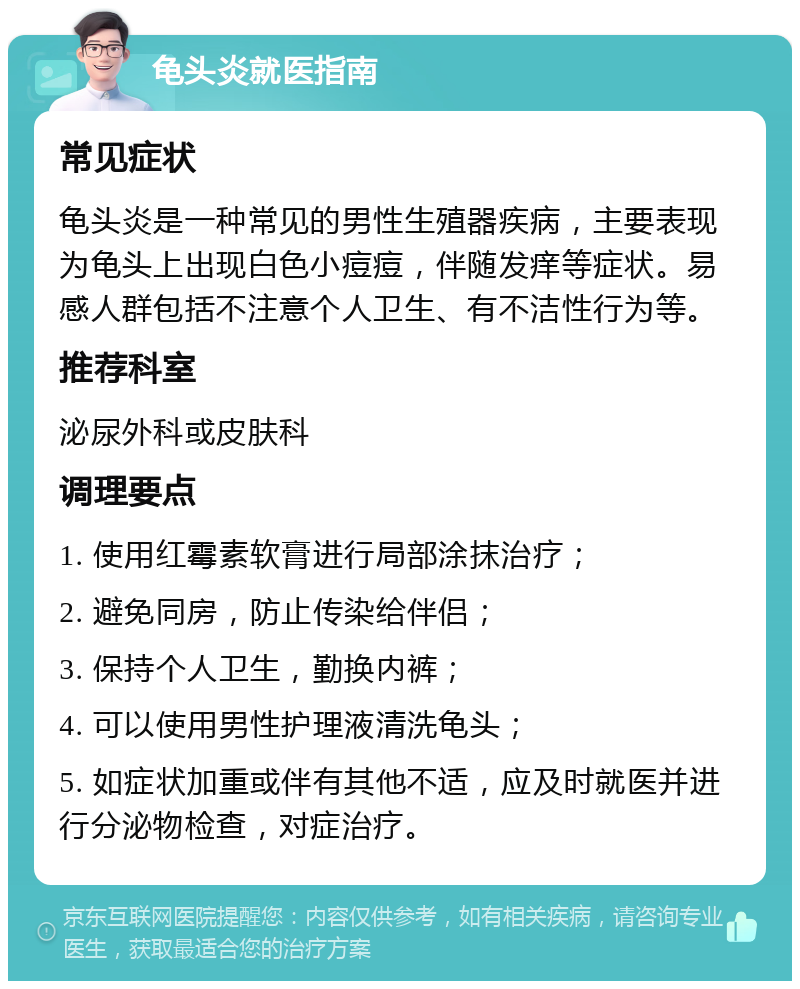 龟头炎就医指南 常见症状 龟头炎是一种常见的男性生殖器疾病，主要表现为龟头上出现白色小痘痘，伴随发痒等症状。易感人群包括不注意个人卫生、有不洁性行为等。 推荐科室 泌尿外科或皮肤科 调理要点 1. 使用红霉素软膏进行局部涂抹治疗； 2. 避免同房，防止传染给伴侣； 3. 保持个人卫生，勤换内裤； 4. 可以使用男性护理液清洗龟头； 5. 如症状加重或伴有其他不适，应及时就医并进行分泌物检查，对症治疗。