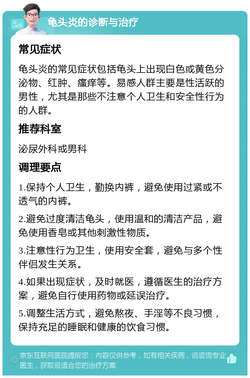 龟头炎的诊断与治疗 常见症状 龟头炎的常见症状包括龟头上出现白色或黄色分泌物、红肿、瘙痒等。易感人群主要是性活跃的男性，尤其是那些不注意个人卫生和安全性行为的人群。 推荐科室 泌尿外科或男科 调理要点 1.保持个人卫生，勤换内裤，避免使用过紧或不透气的内裤。 2.避免过度清洁龟头，使用温和的清洁产品，避免使用香皂或其他刺激性物质。 3.注意性行为卫生，使用安全套，避免与多个性伴侣发生关系。 4.如果出现症状，及时就医，遵循医生的治疗方案，避免自行使用药物或延误治疗。 5.调整生活方式，避免熬夜、手淫等不良习惯，保持充足的睡眠和健康的饮食习惯。