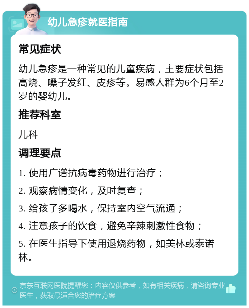 幼儿急疹就医指南 常见症状 幼儿急疹是一种常见的儿童疾病，主要症状包括高烧、嗓子发红、皮疹等。易感人群为6个月至2岁的婴幼儿。 推荐科室 儿科 调理要点 1. 使用广谱抗病毒药物进行治疗； 2. 观察病情变化，及时复查； 3. 给孩子多喝水，保持室内空气流通； 4. 注意孩子的饮食，避免辛辣刺激性食物； 5. 在医生指导下使用退烧药物，如美林或泰诺林。