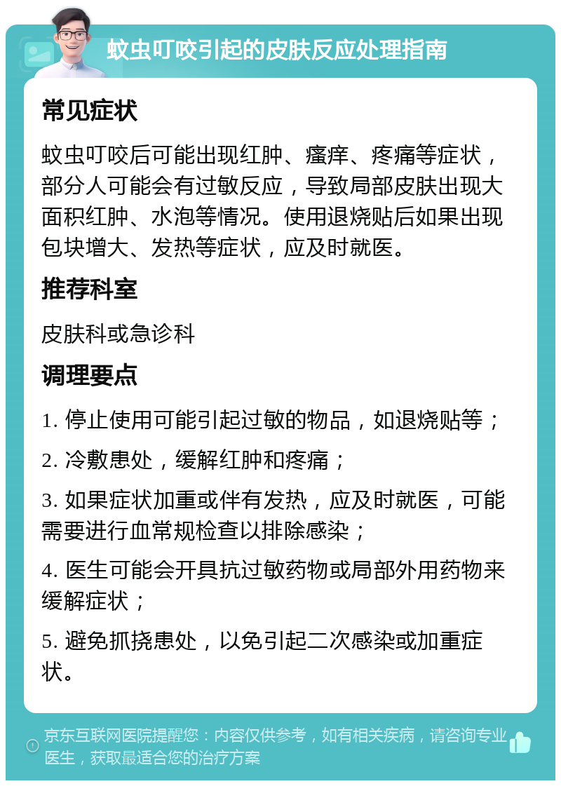 蚊虫叮咬引起的皮肤反应处理指南 常见症状 蚊虫叮咬后可能出现红肿、瘙痒、疼痛等症状，部分人可能会有过敏反应，导致局部皮肤出现大面积红肿、水泡等情况。使用退烧贴后如果出现包块增大、发热等症状，应及时就医。 推荐科室 皮肤科或急诊科 调理要点 1. 停止使用可能引起过敏的物品，如退烧贴等； 2. 冷敷患处，缓解红肿和疼痛； 3. 如果症状加重或伴有发热，应及时就医，可能需要进行血常规检查以排除感染； 4. 医生可能会开具抗过敏药物或局部外用药物来缓解症状； 5. 避免抓挠患处，以免引起二次感染或加重症状。