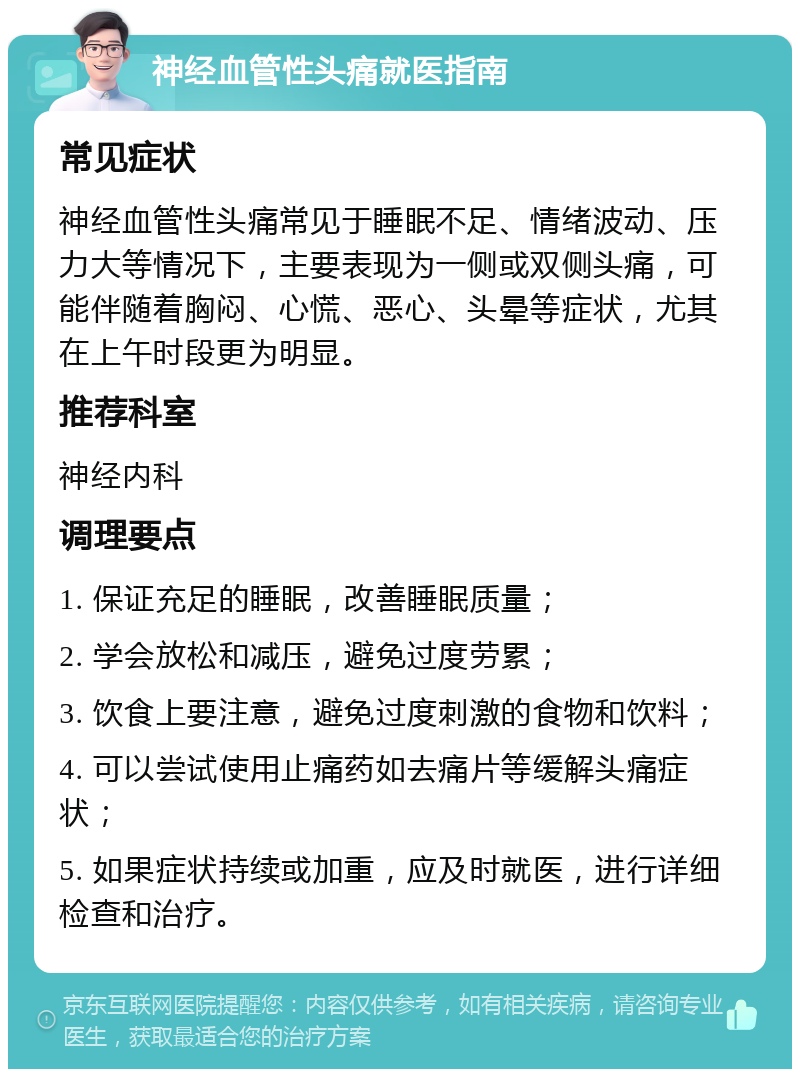 神经血管性头痛就医指南 常见症状 神经血管性头痛常见于睡眠不足、情绪波动、压力大等情况下，主要表现为一侧或双侧头痛，可能伴随着胸闷、心慌、恶心、头晕等症状，尤其在上午时段更为明显。 推荐科室 神经内科 调理要点 1. 保证充足的睡眠，改善睡眠质量； 2. 学会放松和减压，避免过度劳累； 3. 饮食上要注意，避免过度刺激的食物和饮料； 4. 可以尝试使用止痛药如去痛片等缓解头痛症状； 5. 如果症状持续或加重，应及时就医，进行详细检查和治疗。