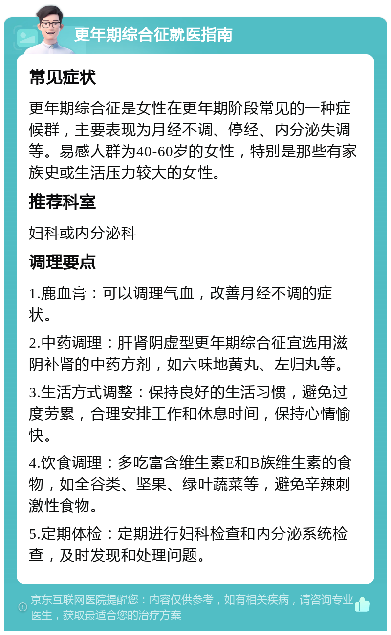 更年期综合征就医指南 常见症状 更年期综合征是女性在更年期阶段常见的一种症候群，主要表现为月经不调、停经、内分泌失调等。易感人群为40-60岁的女性，特别是那些有家族史或生活压力较大的女性。 推荐科室 妇科或内分泌科 调理要点 1.鹿血膏：可以调理气血，改善月经不调的症状。 2.中药调理：肝肾阴虚型更年期综合征宜选用滋阴补肾的中药方剂，如六味地黄丸、左归丸等。 3.生活方式调整：保持良好的生活习惯，避免过度劳累，合理安排工作和休息时间，保持心情愉快。 4.饮食调理：多吃富含维生素E和B族维生素的食物，如全谷类、坚果、绿叶蔬菜等，避免辛辣刺激性食物。 5.定期体检：定期进行妇科检查和内分泌系统检查，及时发现和处理问题。