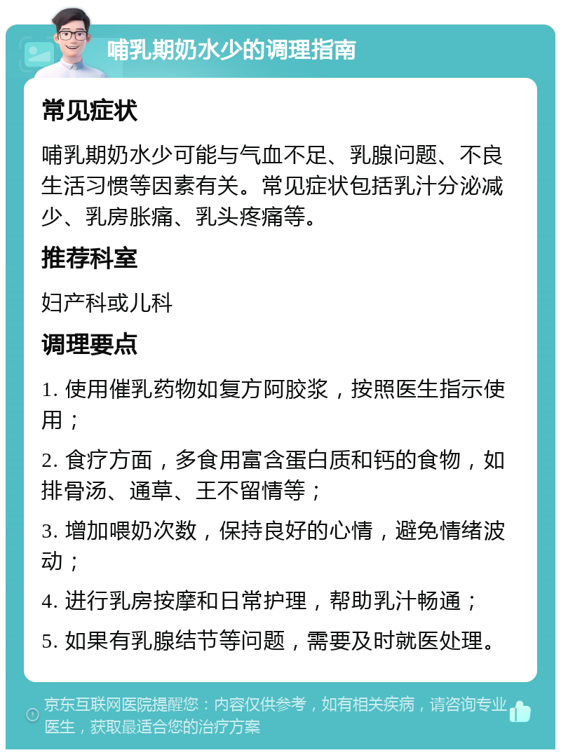 哺乳期奶水少的调理指南 常见症状 哺乳期奶水少可能与气血不足、乳腺问题、不良生活习惯等因素有关。常见症状包括乳汁分泌减少、乳房胀痛、乳头疼痛等。 推荐科室 妇产科或儿科 调理要点 1. 使用催乳药物如复方阿胶浆，按照医生指示使用； 2. 食疗方面，多食用富含蛋白质和钙的食物，如排骨汤、通草、王不留情等； 3. 增加喂奶次数，保持良好的心情，避免情绪波动； 4. 进行乳房按摩和日常护理，帮助乳汁畅通； 5. 如果有乳腺结节等问题，需要及时就医处理。