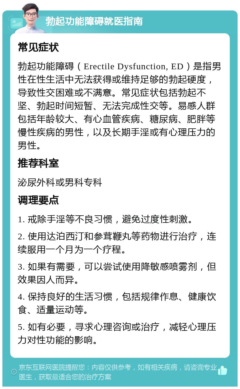 勃起功能障碍就医指南 常见症状 勃起功能障碍（Erectile Dysfunction, ED）是指男性在性生活中无法获得或维持足够的勃起硬度，导致性交困难或不满意。常见症状包括勃起不坚、勃起时间短暂、无法完成性交等。易感人群包括年龄较大、有心血管疾病、糖尿病、肥胖等慢性疾病的男性，以及长期手淫或有心理压力的男性。 推荐科室 泌尿外科或男科专科 调理要点 1. 戒除手淫等不良习惯，避免过度性刺激。 2. 使用达泊西汀和参茸鞭丸等药物进行治疗，连续服用一个月为一个疗程。 3. 如果有需要，可以尝试使用降敏感喷雾剂，但效果因人而异。 4. 保持良好的生活习惯，包括规律作息、健康饮食、适量运动等。 5. 如有必要，寻求心理咨询或治疗，减轻心理压力对性功能的影响。