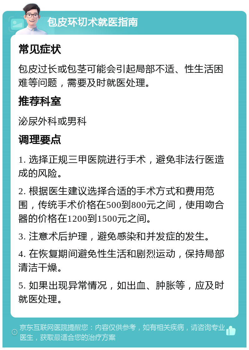 包皮环切术就医指南 常见症状 包皮过长或包茎可能会引起局部不适、性生活困难等问题，需要及时就医处理。 推荐科室 泌尿外科或男科 调理要点 1. 选择正规三甲医院进行手术，避免非法行医造成的风险。 2. 根据医生建议选择合适的手术方式和费用范围，传统手术价格在500到800元之间，使用吻合器的价格在1200到1500元之间。 3. 注意术后护理，避免感染和并发症的发生。 4. 在恢复期间避免性生活和剧烈运动，保持局部清洁干燥。 5. 如果出现异常情况，如出血、肿胀等，应及时就医处理。