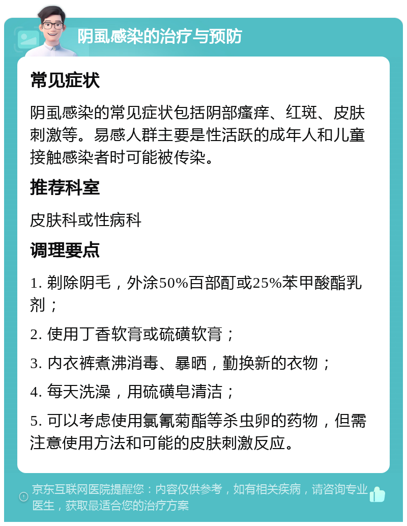 阴虱感染的治疗与预防 常见症状 阴虱感染的常见症状包括阴部瘙痒、红斑、皮肤刺激等。易感人群主要是性活跃的成年人和儿童接触感染者时可能被传染。 推荐科室 皮肤科或性病科 调理要点 1. 剃除阴毛，外涂50%百部酊或25%苯甲酸酯乳剂； 2. 使用丁香软膏或硫磺软膏； 3. 内衣裤煮沸消毒、暴晒，勤换新的衣物； 4. 每天洗澡，用硫磺皂清洁； 5. 可以考虑使用氯氰菊酯等杀虫卵的药物，但需注意使用方法和可能的皮肤刺激反应。