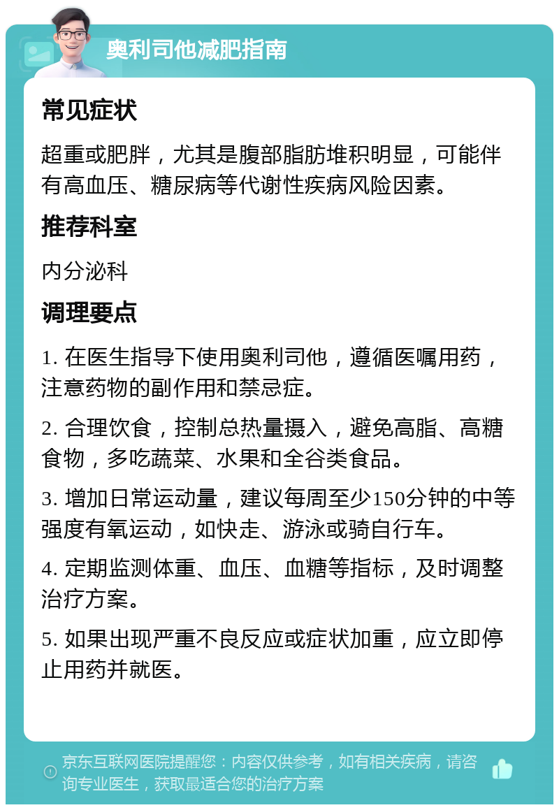 奥利司他减肥指南 常见症状 超重或肥胖，尤其是腹部脂肪堆积明显，可能伴有高血压、糖尿病等代谢性疾病风险因素。 推荐科室 内分泌科 调理要点 1. 在医生指导下使用奥利司他，遵循医嘱用药，注意药物的副作用和禁忌症。 2. 合理饮食，控制总热量摄入，避免高脂、高糖食物，多吃蔬菜、水果和全谷类食品。 3. 增加日常运动量，建议每周至少150分钟的中等强度有氧运动，如快走、游泳或骑自行车。 4. 定期监测体重、血压、血糖等指标，及时调整治疗方案。 5. 如果出现严重不良反应或症状加重，应立即停止用药并就医。