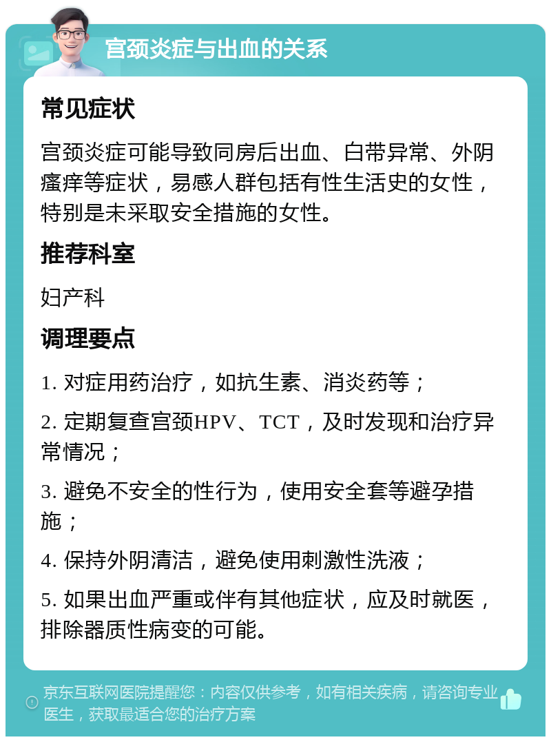 宫颈炎症与出血的关系 常见症状 宫颈炎症可能导致同房后出血、白带异常、外阴瘙痒等症状，易感人群包括有性生活史的女性，特别是未采取安全措施的女性。 推荐科室 妇产科 调理要点 1. 对症用药治疗，如抗生素、消炎药等； 2. 定期复查宫颈HPV、TCT，及时发现和治疗异常情况； 3. 避免不安全的性行为，使用安全套等避孕措施； 4. 保持外阴清洁，避免使用刺激性洗液； 5. 如果出血严重或伴有其他症状，应及时就医，排除器质性病变的可能。