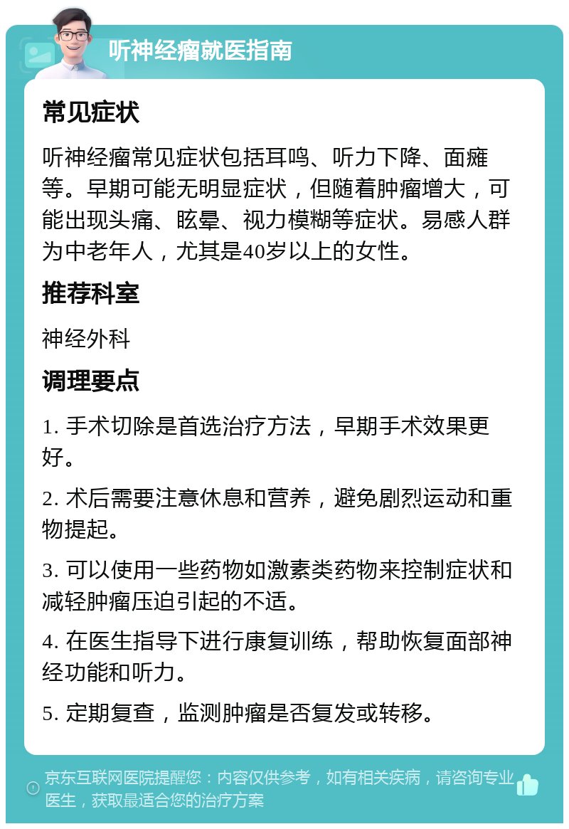 听神经瘤就医指南 常见症状 听神经瘤常见症状包括耳鸣、听力下降、面瘫等。早期可能无明显症状，但随着肿瘤增大，可能出现头痛、眩晕、视力模糊等症状。易感人群为中老年人，尤其是40岁以上的女性。 推荐科室 神经外科 调理要点 1. 手术切除是首选治疗方法，早期手术效果更好。 2. 术后需要注意休息和营养，避免剧烈运动和重物提起。 3. 可以使用一些药物如激素类药物来控制症状和减轻肿瘤压迫引起的不适。 4. 在医生指导下进行康复训练，帮助恢复面部神经功能和听力。 5. 定期复查，监测肿瘤是否复发或转移。