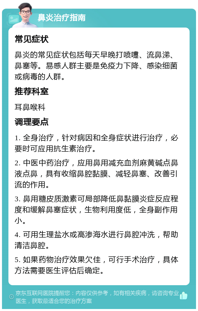 鼻炎治疗指南 常见症状 鼻炎的常见症状包括每天早晚打喷嚏、流鼻涕、鼻塞等。易感人群主要是免疫力下降、感染细菌或病毒的人群。 推荐科室 耳鼻喉科 调理要点 1. 全身治疗，针对病因和全身症状进行治疗，必要时可应用抗生素治疗。 2. 中医中药治疗，应用鼻用减充血剂麻黄碱点鼻液点鼻，具有收缩鼻腔黏膜、减轻鼻塞、改善引流的作用。 3. 鼻用糖皮质激素可局部降低鼻黏膜炎症反应程度和缓解鼻塞症状，生物利用度低，全身副作用小。 4. 可用生理盐水或高渗海水进行鼻腔冲洗，帮助清洁鼻腔。 5. 如果药物治疗效果欠佳，可行手术治疗，具体方法需要医生评估后确定。